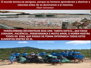 O mundo tornou-se perigoso, porque os homens aprenderam a dominar a natureza antes de se dominarem a si mesmos. Albert Schweitzer  PORÉM,EMBORA RECONSTRUIR SEJA UMA  TAREFA DIFÍCIL...QUE EXIGE CORAGEM...PACIÊNCIA...PERSEVERANÇA E MUITO AMOR, O HOMEM MOSTRA TODOS OS  DIAS, QUE POSSUI DE FORMA INTRÍNSECA TODOS ESTES ELEMENTOS DENTRO DE SI.  Simone Tavares.  