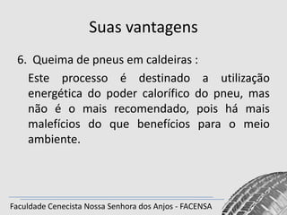 Suas vantagens
6. Queima de pneus em caldeiras :
Este processo é destinado a utilização
energética do poder calorífico do pneu, mas
não é o mais recomendado, pois há mais
malefícios do que benefícios para o meio
ambiente.

Faculdade Cenecista Nossa Senhora dos Anjos - FACENSA

 