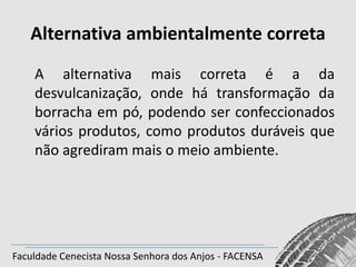Alternativa ambientalmente correta
A alternativa mais correta é a da
desvulcanização, onde há transformação da
borracha em pó, podendo ser confeccionados
vários produtos, como produtos duráveis que
não agrediram mais o meio ambiente.

Faculdade Cenecista Nossa Senhora dos Anjos - FACENSA

 