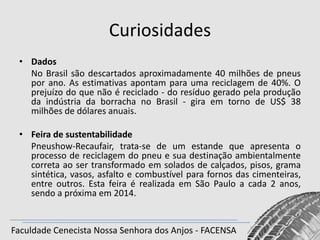 Curiosidades
• Dados
No Brasil são descartados aproximadamente 40 milhões de pneus
por ano. As estimativas apontam para uma reciclagem de 40%. O
prejuízo do que não é reciclado - do resíduo gerado pela produção
da indústria da borracha no Brasil - gira em torno de US$ 38
milhões de dólares anuais.

• Feira de sustentabilidade
Pneushow-Recaufair, trata-se de um estande que apresenta o
processo de reciclagem do pneu e sua destinação ambientalmente
correta ao ser transformado em solados de calçados, pisos, grama
sintética, vasos, asfalto e combustível para fornos das cimenteiras,
entre outros. Esta feira é realizada em São Paulo a cada 2 anos,
sendo a próxima em 2014.

Faculdade Cenecista Nossa Senhora dos Anjos - FACENSA

 