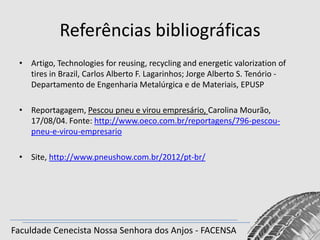 Referências bibliográficas
• Artigo, Technologies for reusing, recycling and energetic valorization of
tires in Brazil, Carlos Alberto F. Lagarinhos; Jorge Alberto S. Tenório Departamento de Engenharia Metalúrgica e de Materiais, EPUSP
• Reportagagem, Pescou pneu e virou empresário, Carolina Mourão,
17/08/04. Fonte: http://www.oeco.com.br/reportagens/796-pescoupneu-e-virou-empresario
• Site, http://www.pneushow.com.br/2012/pt-br/

Faculdade Cenecista Nossa Senhora dos Anjos - FACENSA

 