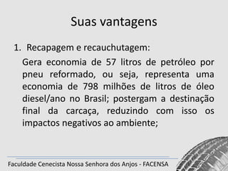 Suas vantagens
1. Recapagem e recauchutagem:
Gera economia de 57 litros de petróleo por
pneu reformado, ou seja, representa uma
economia de 798 milhões de litros de óleo
diesel/ano no Brasil; postergam a destinação
final da carcaça, reduzindo com isso os
impactos negativos ao ambiente;

Faculdade Cenecista Nossa Senhora dos Anjos - FACENSA

 