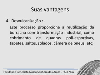 Suas vantagens
4. Desvulcanização :
Este processo proporciona a reutilização da
borracha com transformação industrial, como
cobrimento de quadras poli-esportivas,
tapetes, saltos, solados, câmera de pneus, etc;

Faculdade Cenecista Nossa Senhora dos Anjos - FACENSA

 