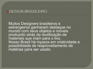 o Muitos Designers brasileiros e
estrangeiros ganharam destaque no
mundo com seus objetos e móveis
produzido atrás da reutilização de
materiais que iriam para o lixo.
o Nosso Brasil há riqueza em criatividade e
possibilidade de reaproveitamento de
matérias para ser usado.
 