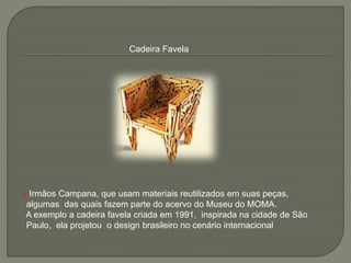 Cadeira Favela
o Irmãos Campana, que usam materiais reutilizados em suas peças,
algumas das quais fazem parte do acervo do Museu do MOMA.
A exemplo a cadeira favela criada em 1991, inspirada na cidade de São
Paulo, ela projetou o design brasileiro no cenário internacional
 