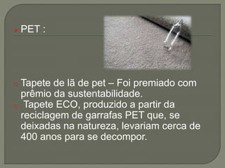  PET :
o Tapete de lã de pet – Foi premiado com
prêmio da sustentabilidade.
o Tapete ECO, produzido a partir da
reciclagem de garrafas PET que, se
deixadas na natureza, levariam cerca de
400 anos para se decompor.
 