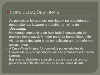 o As pesquisas feitas sobre reciclagem na arquitetura e
decoração nos levaram a trabalhar em cima do
Upcycling.
o No mundo consumista de hoje tudo é descartado de
maneira impensável. A maior parte da humanidade não
vê que esse descarte pode ser utilizado para transformar
coisas novas.
 A Casa Waste House, foi construída por estudantes da
Universadade, acompanhados pelo seu professore e Arquiteto
Dancan.
o Basta ter criatividade e consciência pois o que vai pro lixo
pode acabar voltando para sua casa em forma de arte.
 