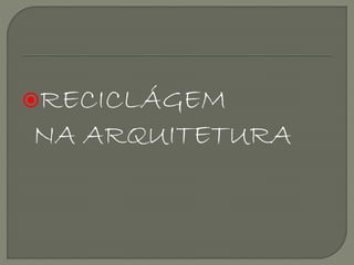RECICLÁGEM
NA ARQUITETURA
 