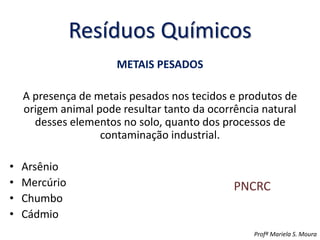 Resíduos Químicos
METAIS PESADOS
A presença de metais pesados nos tecidos e produtos de
origem animal pode resultar tanto da ocorrência natural
desses elementos no solo, quanto dos processos de
contaminação industrial.
• Arsênio
• Mercúrio
• Chumbo
• Cádmio
Profª Mariela S. Moura
PNCRC
 