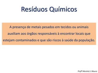 Resíduos Químicos
A presença de metais pesados em tecidos ou animais
auxiliam aos órgãos responsáveis à encontrar locais que
estejam contaminados e que são riscos à saúde da população.
Profª Mariela S. Moura
 