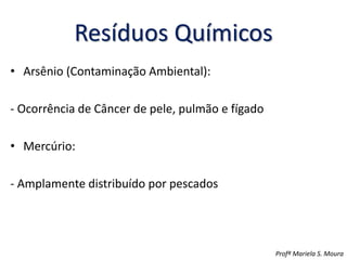 Resíduos Químicos
• Arsênio (Contaminação Ambiental):
- Ocorrência de Câncer de pele, pulmão e fígado
• Mercúrio:
- Amplamente distribuído por pescados
Profª Mariela S. Moura
 