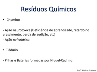 Resíduos Químicos
• Chumbo:
- Ação neurotóxica (Deficiência de aprendizado, retardo no
crescimento, perda de audição, etc)
- Ação nefrotóxica
• Cádmio
- Pilhas e Baterias formadas por Níquel-Cádmio
Profª Mariela S. Moura
 