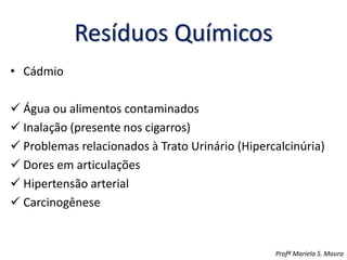 Resíduos Químicos
• Cádmio
 Água ou alimentos contaminados
 Inalação (presente nos cigarros)
 Problemas relacionados à Trato Urinário (Hipercalcinúria)
 Dores em articulações
 Hipertensão arterial
 Carcinogênese
Profª Mariela S. Moura
 