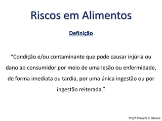 Riscos em Alimentos
Definição
“Condição e/ou contaminante que pode causar injúria ou
dano ao consumidor por meio de uma lesão ou enfermidade,
de forma imediata ou tardia, por uma única ingestão ou por
ingestão reiterada.”
Profª Mariela S. Moura
 