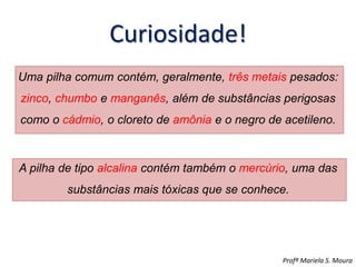 Curiosidade!
Uma pilha comum contém, geralmente, três metais pesados:
zinco, chumbo e manganês, além de substâncias perigosas
como o cádmio, o cloreto de amônia e o negro de acetileno.
A pilha de tipo alcalina contém também o mercúrio, uma das
substâncias mais tóxicas que se conhece.
Profª Mariela S. Moura
 