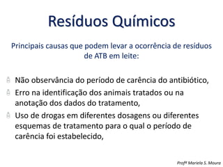Resíduos Químicos
Principais causas que podem levar a ocorrência de resíduos
de ATB em leite:
Não observância do período de carência do antibiótico,
Erro na identificação dos animais tratados ou na
anotação dos dados do tratamento,
Uso de drogas em diferentes dosagens ou diferentes
esquemas de tratamento para o qual o período de
carência foi estabelecido,
Profª Mariela S. Moura
 