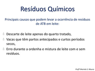Resíduos Químicos
Principais causas que podem levar a ocorrência de resíduos
de ATB em leite:
Descarte de leite apenas do quarto tratado,
Vacas que têm partos antecipados e curtos períodos
secos,
Erro durante a ordenha e mistura de leite com e sem
resíduos.
Profª Mariela S. Moura
 