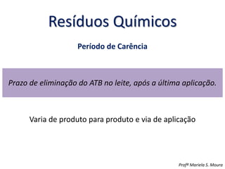 Resíduos Químicos
Período de Carência
Prazo de eliminação do ATB no leite, após a última aplicação.
Varia de produto para produto e via de aplicação
Profª Mariela S. Moura
 