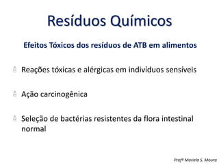 Resíduos Químicos
Efeitos Tóxicos dos resíduos de ATB em alimentos
Reações tóxicas e alérgicas em indivíduos sensíveis
Ação carcinogênica
Seleção de bactérias resistentes da flora intestinal
normal
Profª Mariela S. Moura
 