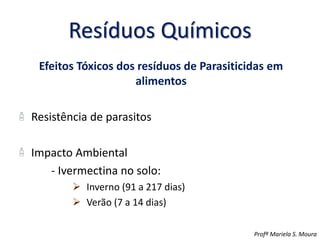 Resíduos Químicos
Efeitos Tóxicos dos resíduos de Parasiticidas em
alimentos
Resistência de parasitos
Impacto Ambiental
- Ivermectina no solo:
 Inverno (91 a 217 dias)
 Verão (7 a 14 dias)
Profª Mariela S. Moura
 