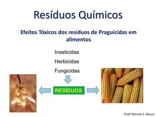 Resíduos Químicos
Efeitos Tóxicos dos resíduos de Praguicidas em
alimentos
Profª Mariela S. Moura
Inseticidas
Herbicidas
Fungicidas
RESÍDUOS
 