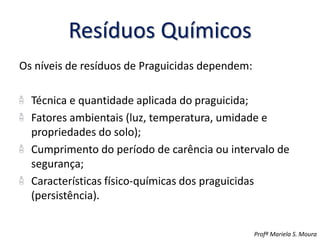 Resíduos Químicos
Os níveis de resíduos de Praguicidas dependem:
Técnica e quantidade aplicada do praguicida;
Fatores ambientais (luz, temperatura, umidade e
propriedades do solo);
Cumprimento do período de carência ou intervalo de
segurança;
Características físico-químicas dos praguicidas
(persistência).
Profª Mariela S. Moura
 