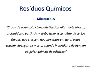 Resíduos Químicos
Micotoxinas
“Grupo de compostos biossintetizados, altamente tóxicos,
produzidos a partir do metabolismo secundário de certos
fungos, que crescem nos alimentos em geral e que
causam doenças ou morte, quando ingeridos pelo homem
ou pelos animais domésticos.”
Profª Mariela S. Moura
 
