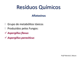 Resíduos Químicos
Aflatoxinas
Grupo de metabólitos tóxicos
Produzidos pelos Fungos:
 Aspergillus flavus
 Aspergillus parasiticus
Profª Mariela S. Moura
 