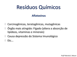 Resíduos Químicos
Aflatoxinas
Carcinogênicas, teratogênicas, mutagênicas
Órgão mais atingido: Fígado (altera a absorção de
lipídeos, vitaminas e minerais)
Causa depressão do Sistema Imunológico
Etc...
Profª Mariela S. Moura
 