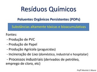 Resíduos Químicos
Poluentes Orgânicos Persistentes (POPs)
Substâncias altamente tóxicas e bioacumulativas
Fontes:
- Produção de PVC
- Produção de Papel
- Produção Agrícola (praguicidas)
- Incineração de Lixo (doméstico, industrial e hospitalar)
- Processos industriais (derivados de petróleo,
emprego de cloro, etc)
Profª Mariela S. Moura
 