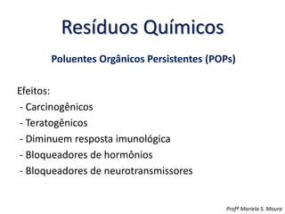 Resíduos Químicos
Poluentes Orgânicos Persistentes (POPs)
Efeitos:
- Carcinogênicos
- Teratogênicos
- Diminuem resposta imunológica
- Bloqueadores de hormônios
- Bloqueadores de neurotransmissores
Profª Mariela S. Moura
 