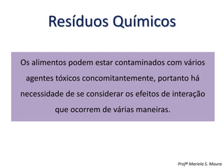 Resíduos Químicos
Os alimentos podem estar contaminados com vários
agentes tóxicos concomitantemente, portanto há
necessidade de se considerar os efeitos de interação
que ocorrem de várias maneiras.
Profª Mariela S. Moura
 