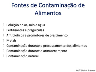 Fontes de Contaminação de
Alimentos
Poluição do ar, solo e água
Fertilizantes e praguicidas
Antibióticos e promotores de crescimento
Metais
Contaminação durante o processamento dos alimentos
Contaminação durante o armazenamento
Contaminação natural
Profª Mariela S. Moura
 