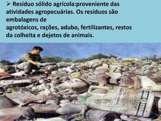  Resíduo sólido agrícola:proveniente das
atividades agropecuárias. Os resíduos são
embalagens de
agrotóxicos, rações, adubo, fertilizantes, restos
da colheita e dejetos de animais.
 