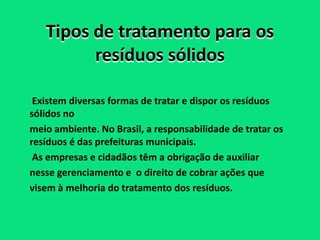 Tipos de tratamento para os
         resíduos sólidos

 Existem diversas formas de tratar e dispor os resíduos
sólidos no
meio ambiente. No Brasil, a responsabilidade de tratar os
resíduos é das prefeituras municipais.
 As empresas e cidadãos têm a obrigação de auxiliar
nesse gerenciamento e o direito de cobrar ações que
visem à melhoria do tratamento dos resíduos.
 