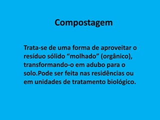 Compostagem

Trata-se de uma forma de aproveitar o
resíduo sólido “molhado” (orgânico),
transformando-o em adubo para o
solo.Pode ser feita nas residências ou
em unidades de tratamento biológico.
 