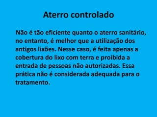 Aterro controlado
Não é tão eficiente quanto o aterro sanitário,
no entanto, é melhor que a utilização dos
antigos lixões. Nesse caso, é feita apenas a
cobertura do lixo com terra e proibida a
entrada de pessoas não autorizadas. Essa
prática não é considerada adequada para o
tratamento.
 
