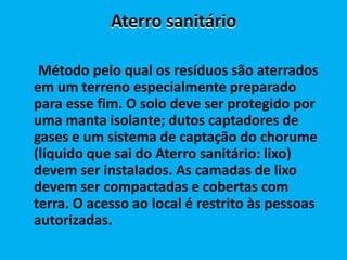 Aterro sanitário

 Método pelo qual os resíduos são aterrados
em um terreno especialmente preparado
para esse fim. O solo deve ser protegido por
uma manta isolante; dutos captadores de
gases e um sistema de captação do chorume
(líquido que sai do Aterro sanitário: lixo)
devem ser instalados. As camadas de lixo
devem ser compactadas e cobertas com
terra. O acesso ao local é restrito às pessoas
autorizadas.
 