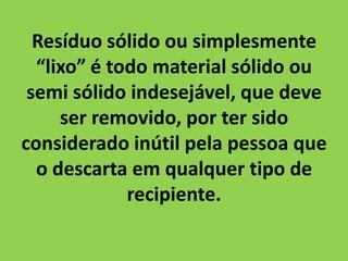 Resíduo sólido ou simplesmente
  “lixo” é todo material sólido ou
 semi sólido indesejável, que deve
     ser removido, por ter sido
considerado inútil pela pessoa que
  o descarta em qualquer tipo de
             recipiente.
 