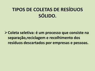 TIPOS DE COLETAS DE RESÍDUOS
               SÓLIDO.


Coleta seletiva: é um processo que consiste na
 separação,reciclagem e recolhimento dos
 resíduos descartados por empresas e pessoas.
 