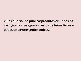 Resíduo sólido público:produtos oriundos da
varrição das ruas,praias,restos de feiras livres e
podas de árvores,entre outros.
 