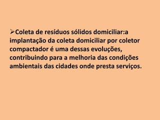 Coleta de resíduos sólidos domiciliar:a
implantação da coleta domiciliar por coletor
compactador é uma dessas evoluções,
contribuindo para a melhoria das condições
ambientais das cidades onde presta serviços.
 