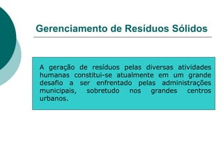 Gerenciamento de Resíduos Sólidos


A geração de resíduos pelas diversas atividades
humanas constitui-se atualmente em um grande
desafio a ser enfrentado pelas administrações
municipais, sobretudo    nos  grandes   centros
urbanos.
 