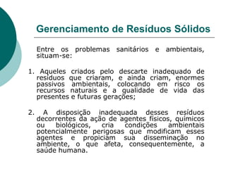 Gerenciamento de Resíduos Sólidos
     Entre os problemas    sanitários   e   ambientais,
     situam-se:

1. Aqueles criados pelo descarte inadequado de
  resíduos que criaram, e ainda criam, enormes
  passivos ambientais, colocando em risco os
  recursos naturais e a qualidade de vida das
  presentes e futuras gerações;

2.     A disposição inadequada desses resíduos
     decorrentes da ação de agentes físicos, químicos
     ou   biológicos,  cria  condições     ambientais
     potencialmente perigosas que modificam esses
     agentes e propiciam sua disseminação no
     ambiente, o que afeta, consequentemente, a
     saúde humana.
 