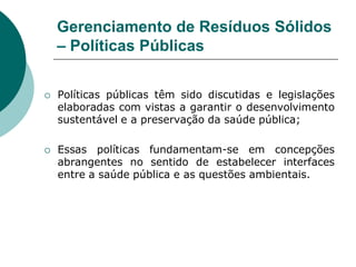 Gerenciamento de Resíduos Sólidos
    – Políticas Públicas

   Políticas públicas têm sido discutidas e legislações
    elaboradas com vistas a garantir o desenvolvimento
    sustentável e a preservação da saúde pública;

   Essas políticas fundamentam-se em concepções
    abrangentes no sentido de estabelecer interfaces
    entre a saúde pública e as questões ambientais.
 