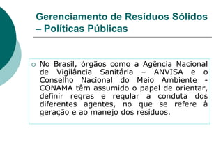 Gerenciamento de Resíduos Sólidos
– Políticas Públicas


   No Brasil, órgãos como a Agência Nacional
    de Vigilância Sanitária – ANVISA e o
    Conselho Nacional do Meio Ambiente -
    CONAMA têm assumido o papel de orientar,
    definir regras e regular a conduta dos
    diferentes agentes, no que se refere à
    geração e ao manejo dos resíduos.
 