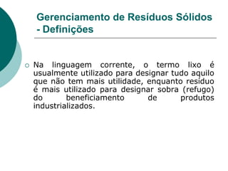 Gerenciamento de Resíduos Sólidos
    - Definições


   Na linguagem corrente, o termo lixo é
    usualmente utilizado para designar tudo aquilo
    que não tem mais utilidade, enquanto resíduo
    é mais utilizado para designar sobra (refugo)
    do       beneficiamento      de      produtos
    industrializados.
 