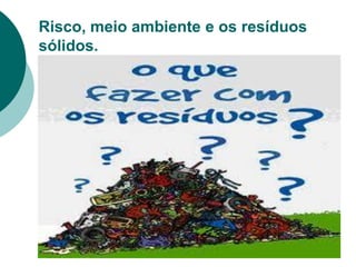 Risco, meio ambiente e os resíduos
sólidos.
 