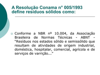 A Resolução Conama n° 005/1993
define resíduos sólidos como:



   Conforme a NBR nº 10.004, da Associação
    Brasileira de Normas Técnicas - ABNT -
    “Resíduos nos estados sólido e semissólido que
    resultam de atividades de origem industrial,
    doméstica, hospitalar, comercial, agrícola e de
    serviços de varrição...”
 