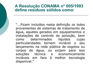 A Resolução CONAMA n° 005/1993
define resíduos sólidos como:


“...Ficam incluídos nesta definição os lodos
provenientes de sistemas de tratamento de
água, aqueles gerados em equipamentos e
instalações de controle de poluição, bem
como      determinados     líquidos    cujas
particularidades tornem inviável o seu
lançamento na rede pública de esgotos ou
corpos de água, ou exijam para isso
soluções     técnica   e   economicamente
inviáveis em face à melhor tecnologia
disponível.”
 